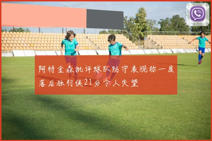 阿特金森批评球队防守表现称一度落后独行侠21分令人失望