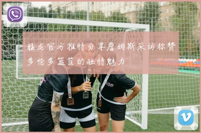 猛龙官方推特分享詹姆斯采访称赞多伦多篮筐的独特魅力