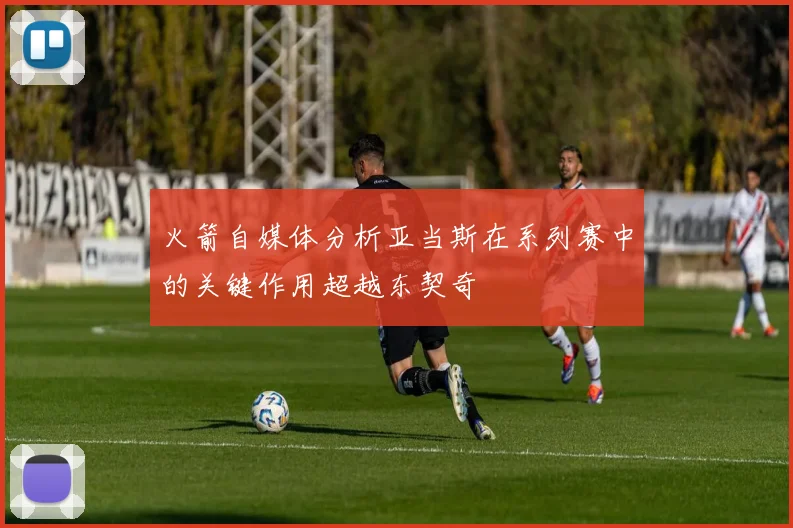 火箭自媒体分析亚当斯在系列赛中的关键作用超越东契奇