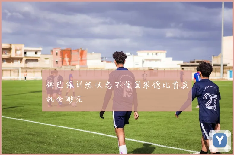 姆巴佩训练状态不佳国家德比首发机会渺茫