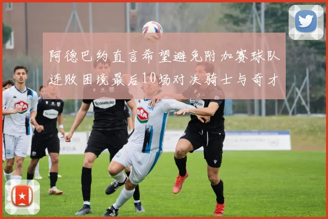阿德巴约直言希望避免附加赛球队连败困境最后10场对决骑士与奇才