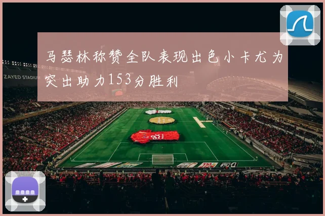 马瑟林称赞全队表现出色小卡尤为突出助力153分胜利