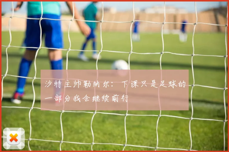 沙特主帅勒纳尔：下课只是足球的一部分我会继续前行