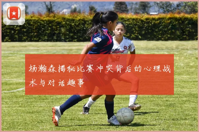 杨瀚森揭秘比赛冲突背后的心理战术与对话趣事