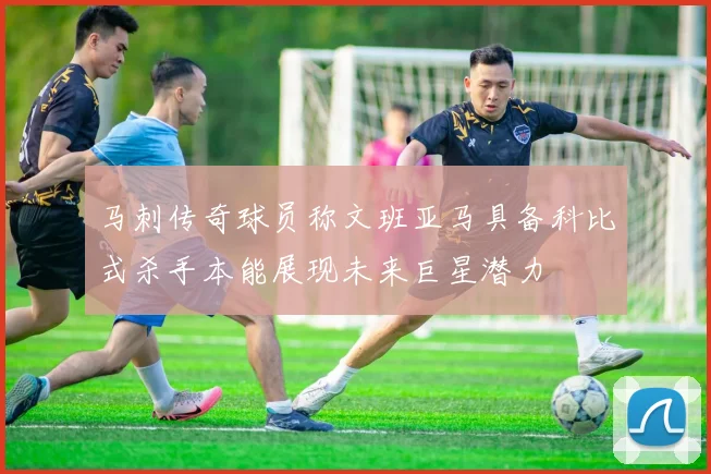 马刺传奇球员称文班亚马具备科比式杀手本能展现未来巨星潜力