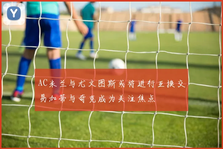AC米兰与尤文图斯或将进行互换交易加蒂与奇克成为关注焦点