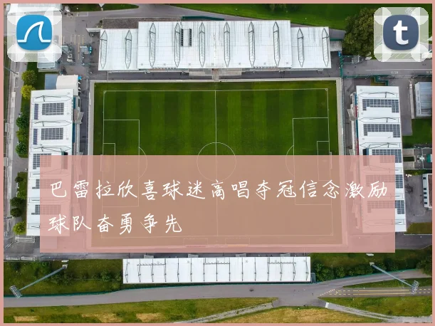 巴雷拉欣喜球迷高唱夺冠信念激励球队奋勇争先