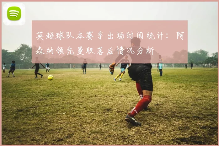 英超球队本赛季出场时间统计：阿森纳领先曼联落后情况分析