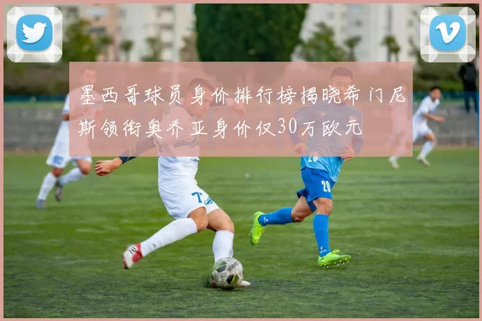 墨西哥球员身价排行榜揭晓希门尼斯领衔奥乔亚身价仅30万欧元