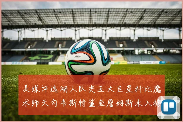 美媒评选湖人队史五大巨星科比魔术师天勾韦斯特鲨鱼詹姆斯未入榜引争议