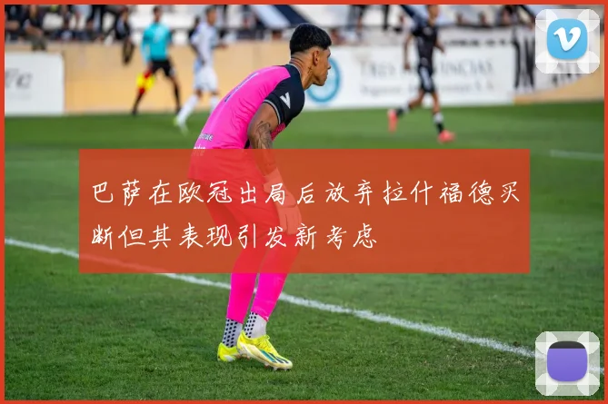 巴萨在欧冠出局后放弃拉什福德买断但其表现引发新考虑