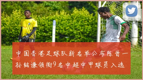 中国香港足球队新名单公布陈晋一孙铭谦领衔9名中超中甲球员入选
