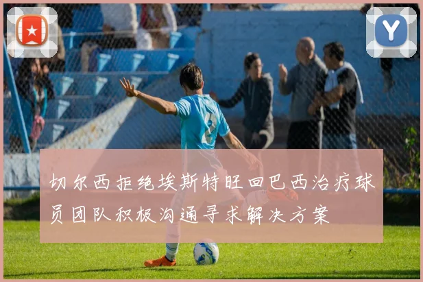 切尔西拒绝埃斯特旺回巴西治疗球员团队积极沟通寻求解决方案