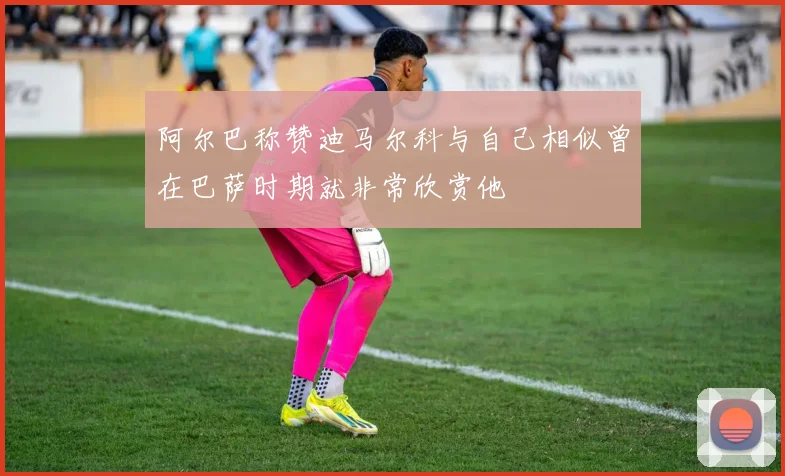 阿尔巴称赞迪马尔科与自己相似曾在巴萨时期就非常欣赏他