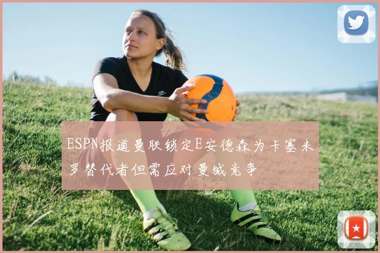 ESPN报道曼联锁定E安德森为卡塞米罗替代者但需应对曼城竞争