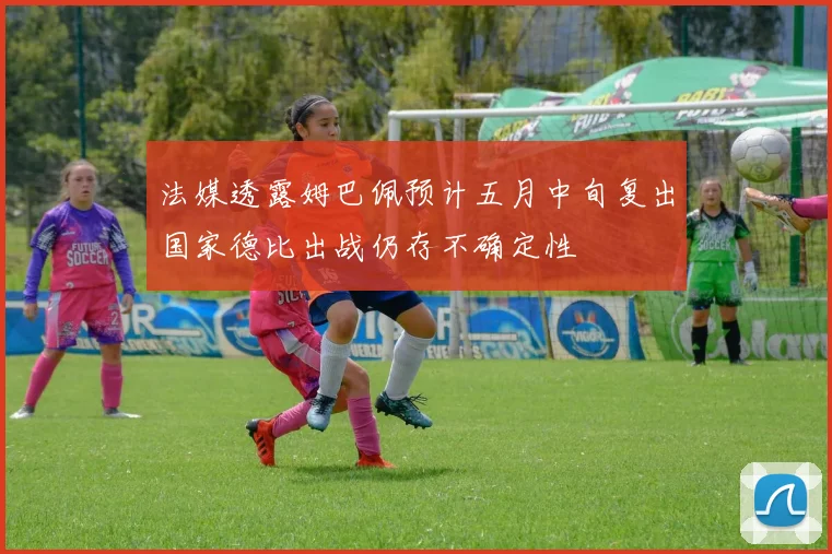 法媒透露姆巴佩预计五月中旬复出国家德比出战仍存不确定性