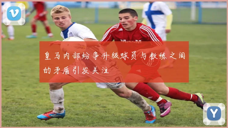 皇马内部纷争升级球员与教练之间的矛盾引发关注