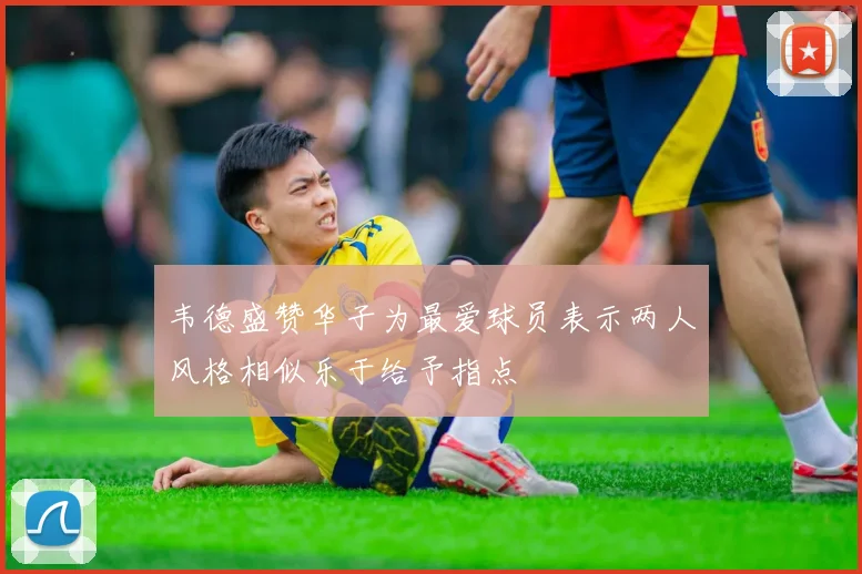 韦德盛赞华子为最爱球员表示两人风格相似乐于给予指点