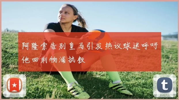 阿隆索告别皇马引发热议球迷呼吁他回利物浦执教