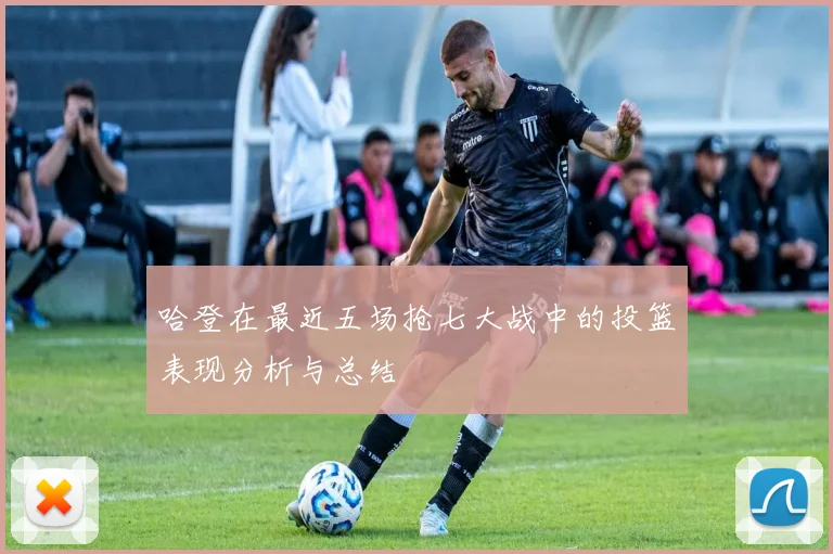 哈登在最近五场抢七大战中的投篮表现分析与总结