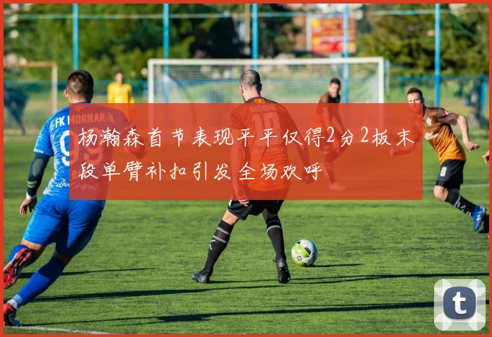 杨瀚森首节表现平平仅得2分2板末段单臂补扣引发全场欢呼