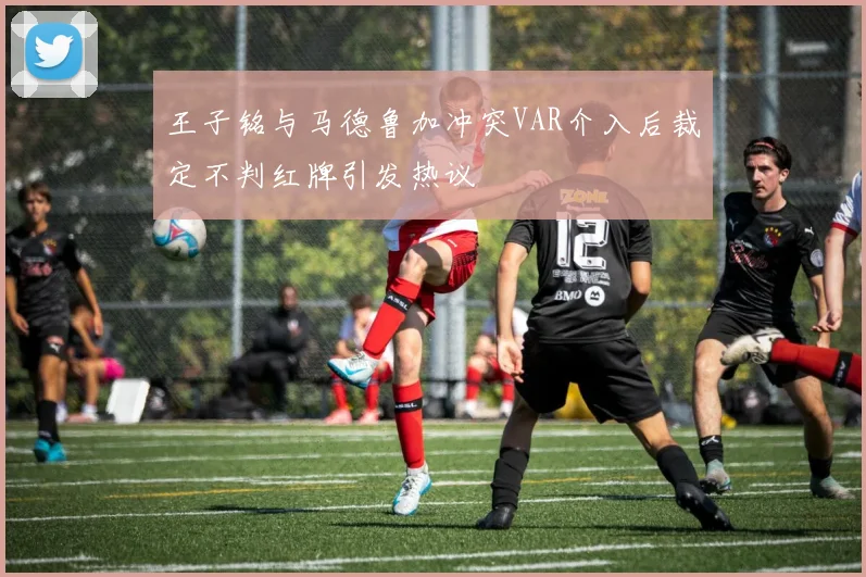 王子铭与马德鲁加冲突VAR介入后裁定不判红牌引发热议